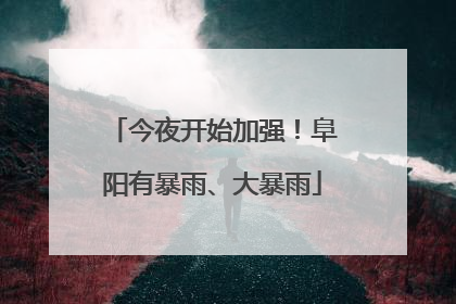 今夜开始加强！阜阳有暴雨、大暴雨